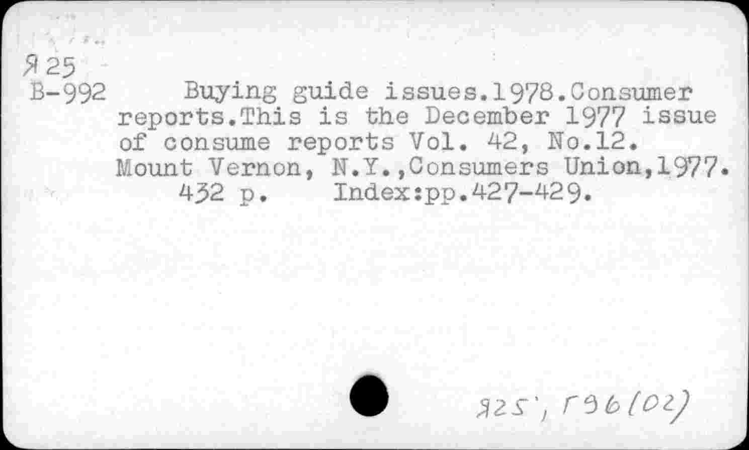 ﻿>/25
B-992 Buying guide issues.1978.Consumer reports.This is the December 1977 issue of consume reports Vol. 42, No.12.
Mount Vernon, N.Y.,Consumers Union,1977« 452 p.	Index:pp.427-429.
